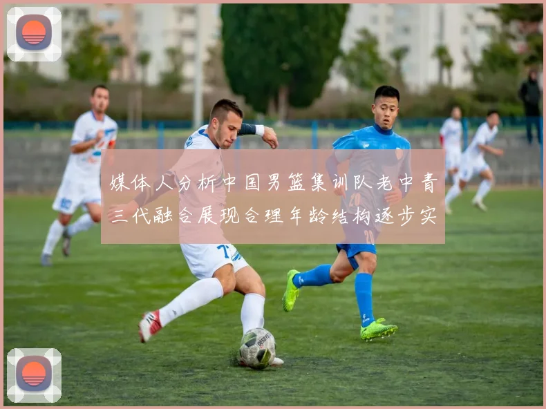 媒体人分析中国男篮集训队老中青三代融合展现合理年龄结构逐步实现换血