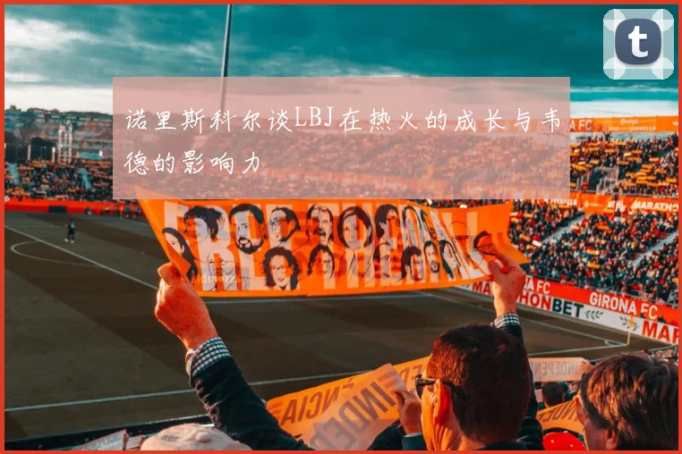 诺里斯科尔谈LBJ在热火的成长与韦德的影响力