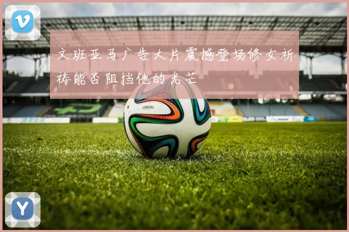 文班亚马广告大片震撼登场修女祈祷能否阻挡他的光芒