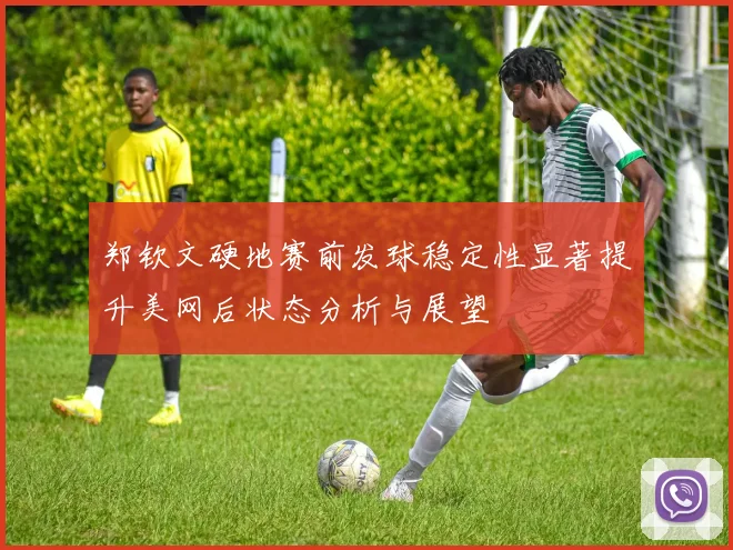 郑钦文硬地赛前发球稳定性显著提升美网后状态分析与展望
