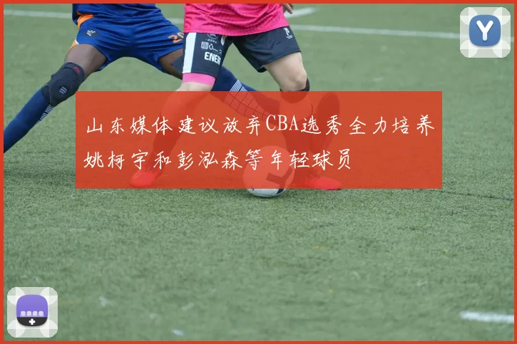 山东媒体建议放弃CBA选秀全力培养姚柯宇和彭泓森等年轻球员