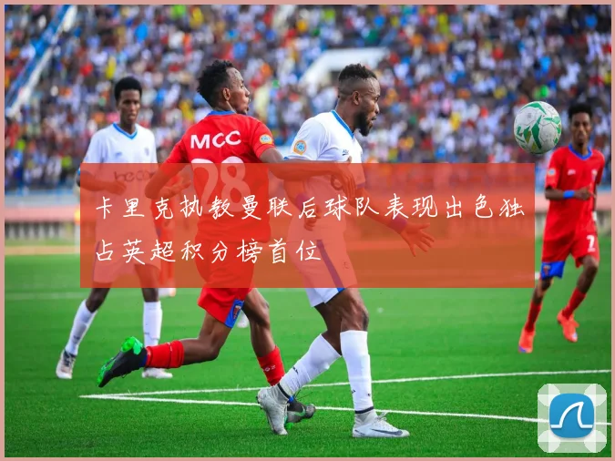 卡里克执教曼联后球队表现出色独占英超积分榜首位