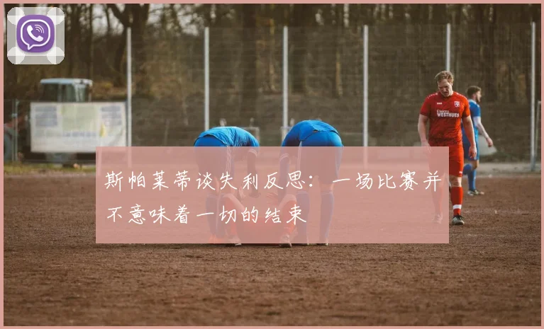 斯帕莱蒂谈失利反思：一场比赛并不意味着一切的结束