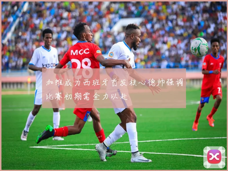 加维成为西班牙首发核心德帅强调比赛初期需全力以赴
