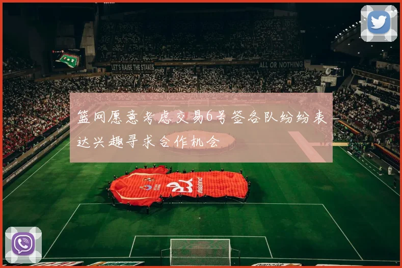 篮网愿意考虑交易6号签各队纷纷表达兴趣寻求合作机会