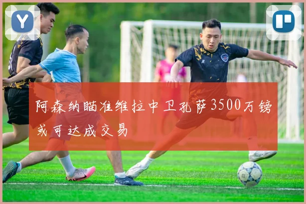 阿森纳瞄准维拉中卫孔萨3500万镑或可达成交易