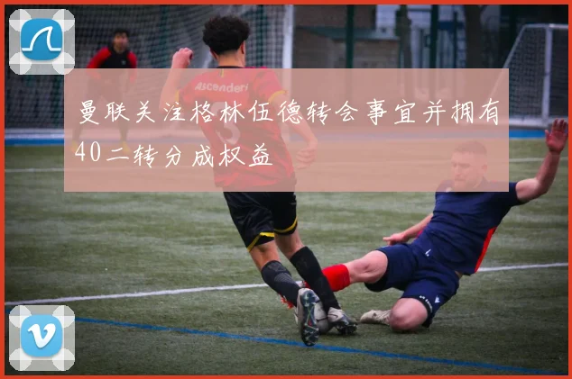 曼联关注格林伍德转会事宜并拥有40二转分成权益