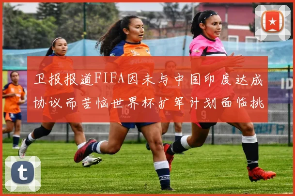 卫报报道FIFA因未与中国印度达成协议而苦恼世界杯扩军计划面临挑战