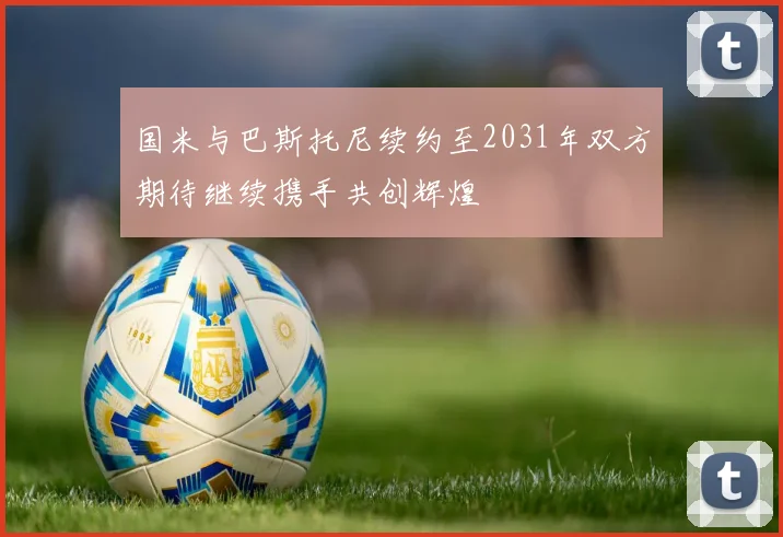 国米与巴斯托尼续约至2031年双方期待继续携手共创辉煌
