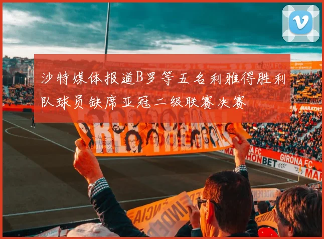 沙特媒体报道B罗等五名利雅得胜利队球员缺席亚冠二级联赛决赛
