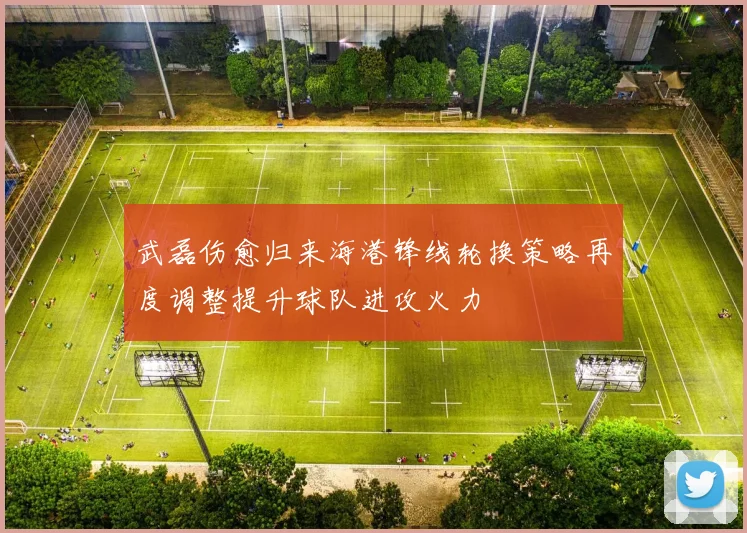 武磊伤愈归来海港锋线轮换策略再度调整提升球队进攻火力