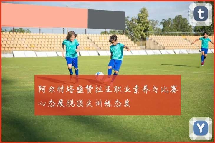 阿尔特塔盛赞拉亚职业素养与比赛心态展现顶尖训练态度
