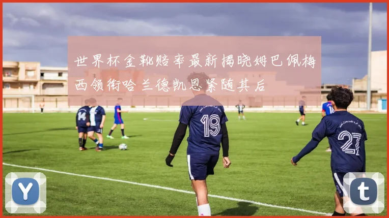 世界杯金靴赔率最新揭晓姆巴佩梅西领衔哈兰德凯恩紧随其后