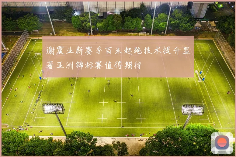 谢震业新赛季百米起跑技术提升显著亚洲锦标赛值得期待