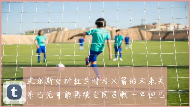 皮尔斯分析杜兰特与火箭的未来关系已无可能再续合同虽剩一年但已破裂