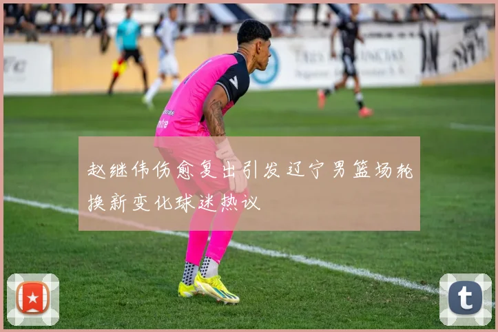 赵继伟伤愈复出引发辽宁男篮场轮换新变化球迷热议