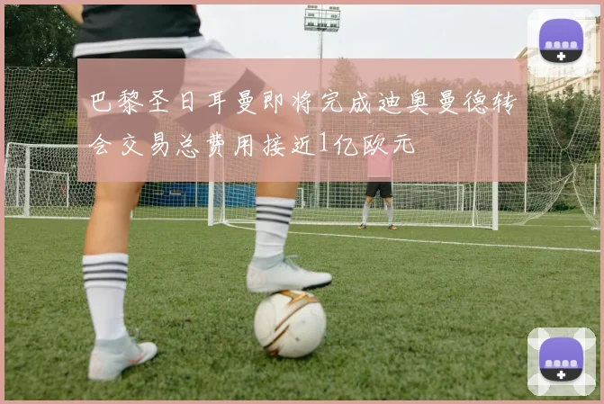 巴黎圣日耳曼即将完成迪奥曼德转会交易总费用接近1亿欧元