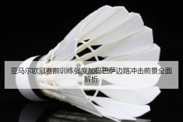 亚马尔欧冠赛前训练强度加码巴萨边路冲击前景全面解析